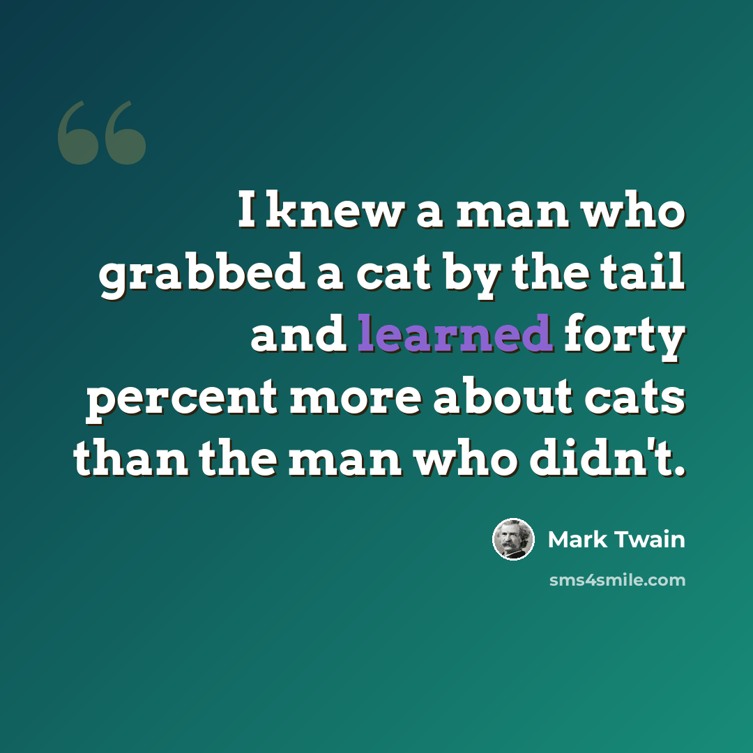 “I knew a man who grabbed a cat by the tail and learned forty percent more about cats than the man who didn't.” quote by Mark Twain