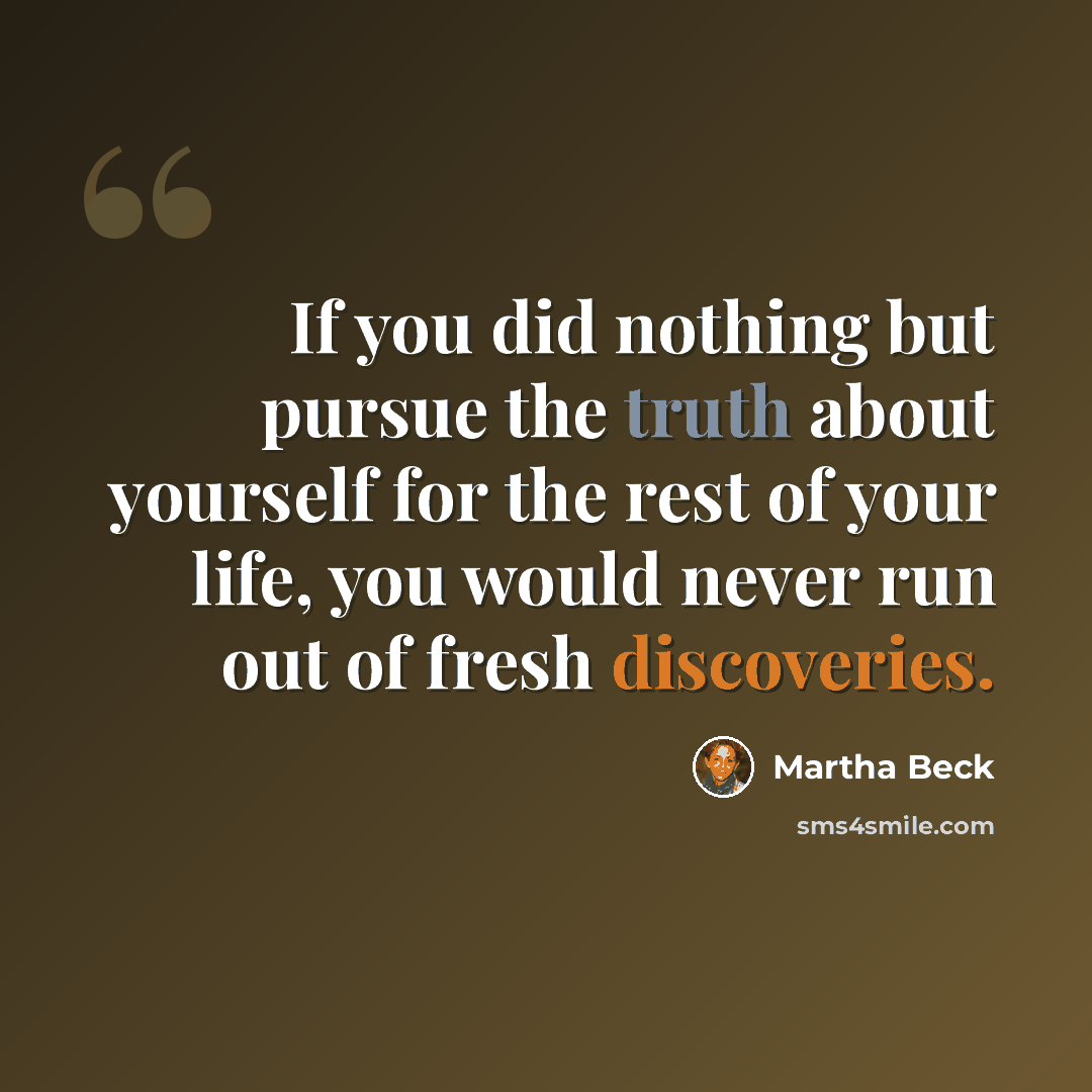 “If you did nothing but pursue the truth about yourself for the rest of your life, you would never run out of fresh discoveries.” quote by Martha Beck