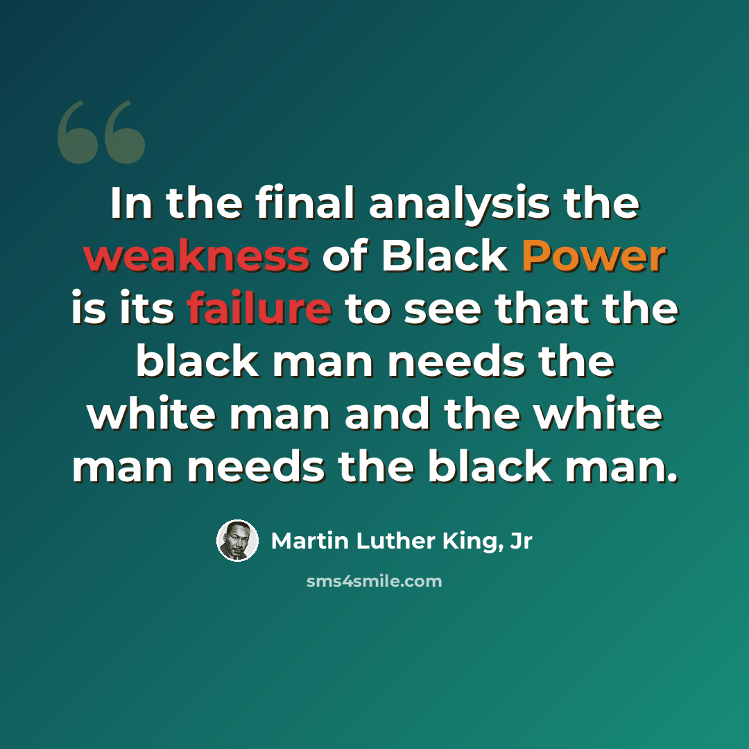 “In the final analysis the weakness of Black Power is its failure to see that the black man needs the white man and the white man needs the black man.” quote by Martin Luther King, Jr