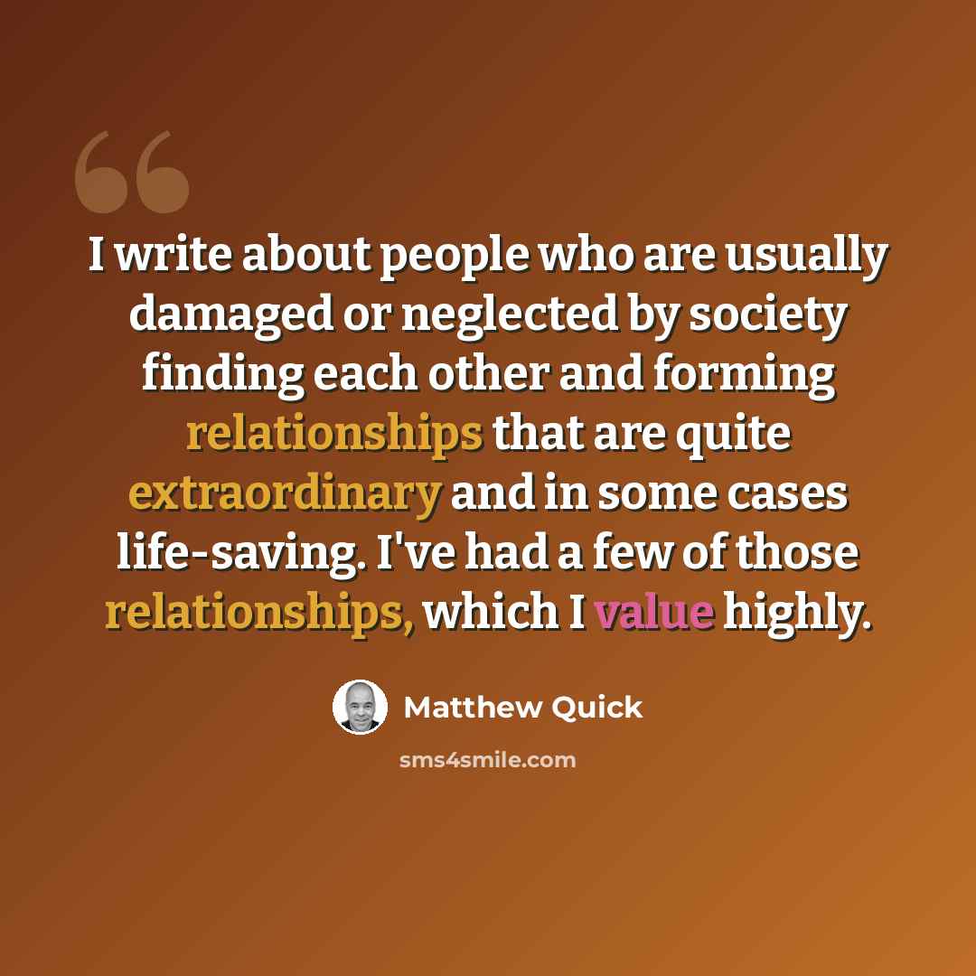 “I write about people who are usually damaged or neglected by society finding each other and forming relationships that are quite extraordinary and in some cases life-saving. I've had a few of those relationships, which I value highly.” quote by Matthew Quick