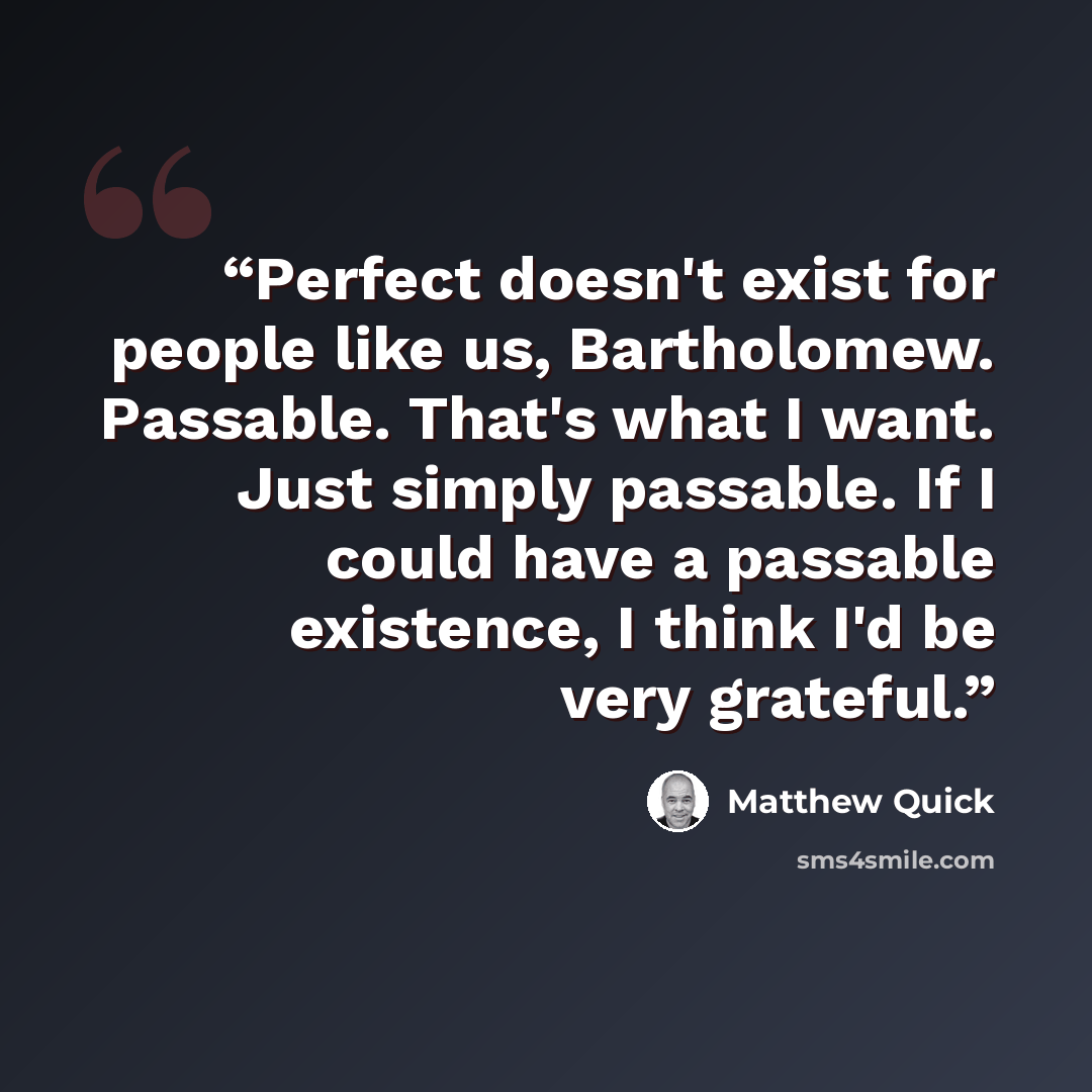 “Perfect doesn't exist for people like us, Bartholomew. Passable. That's what I want. Just simply passable. If I could have a passable existence, I think I'd be very grateful.” quote by Matthew Quick