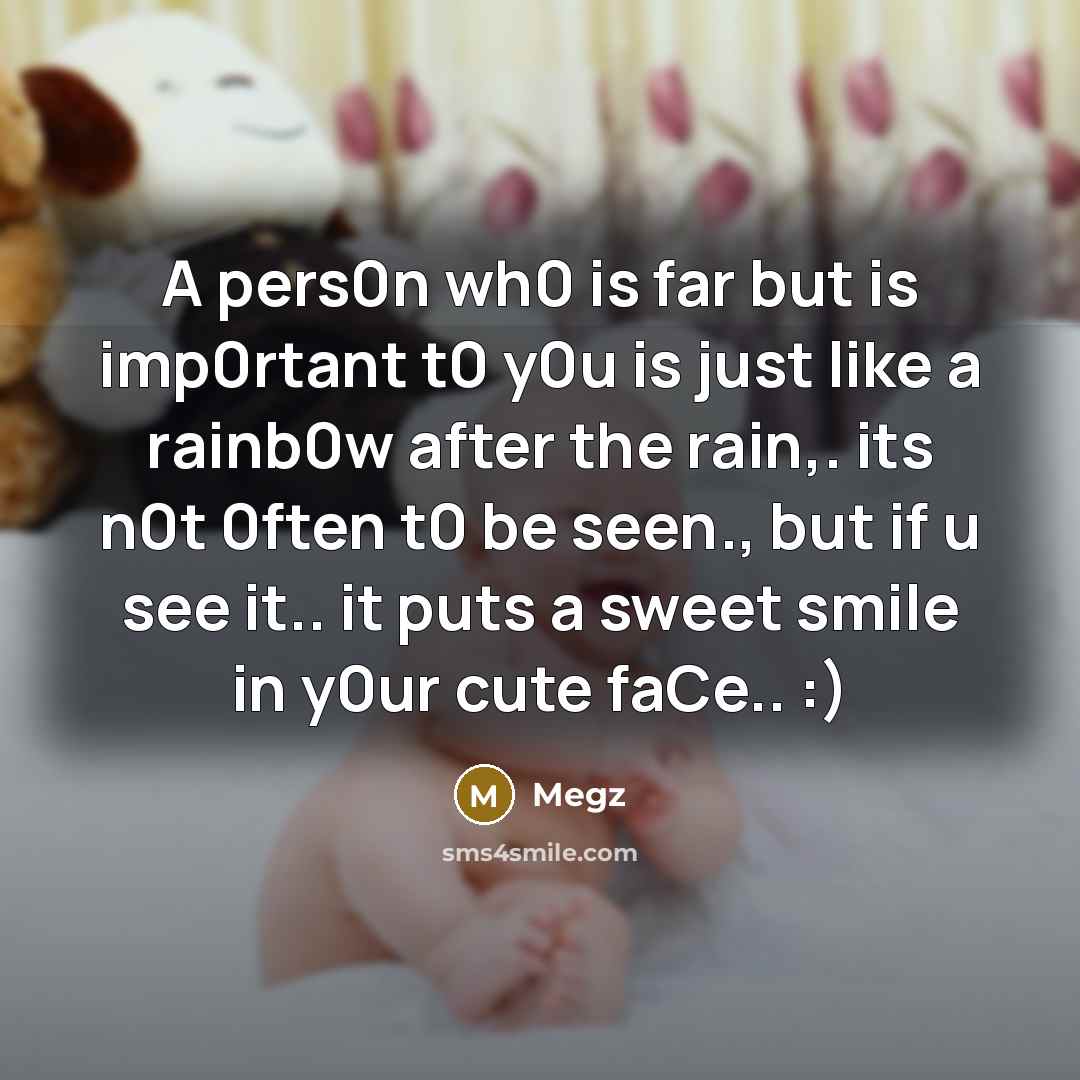 “A pers0n wh0 is far but is imp0rtant t0 y0u is just like a rainb0w after the rain,. its n0t 0ften t0 be seen., but if u see it.. it puts a sweet smile in y0ur cute faCe.. :)” quote by Megz