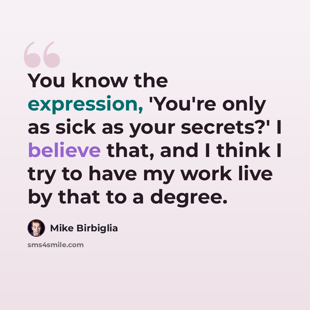 “You know the expression, 'You're only as sick as your secrets?' I believe that, and I think I try to have my work live by that to a degree.” quote by Mike Birbiglia