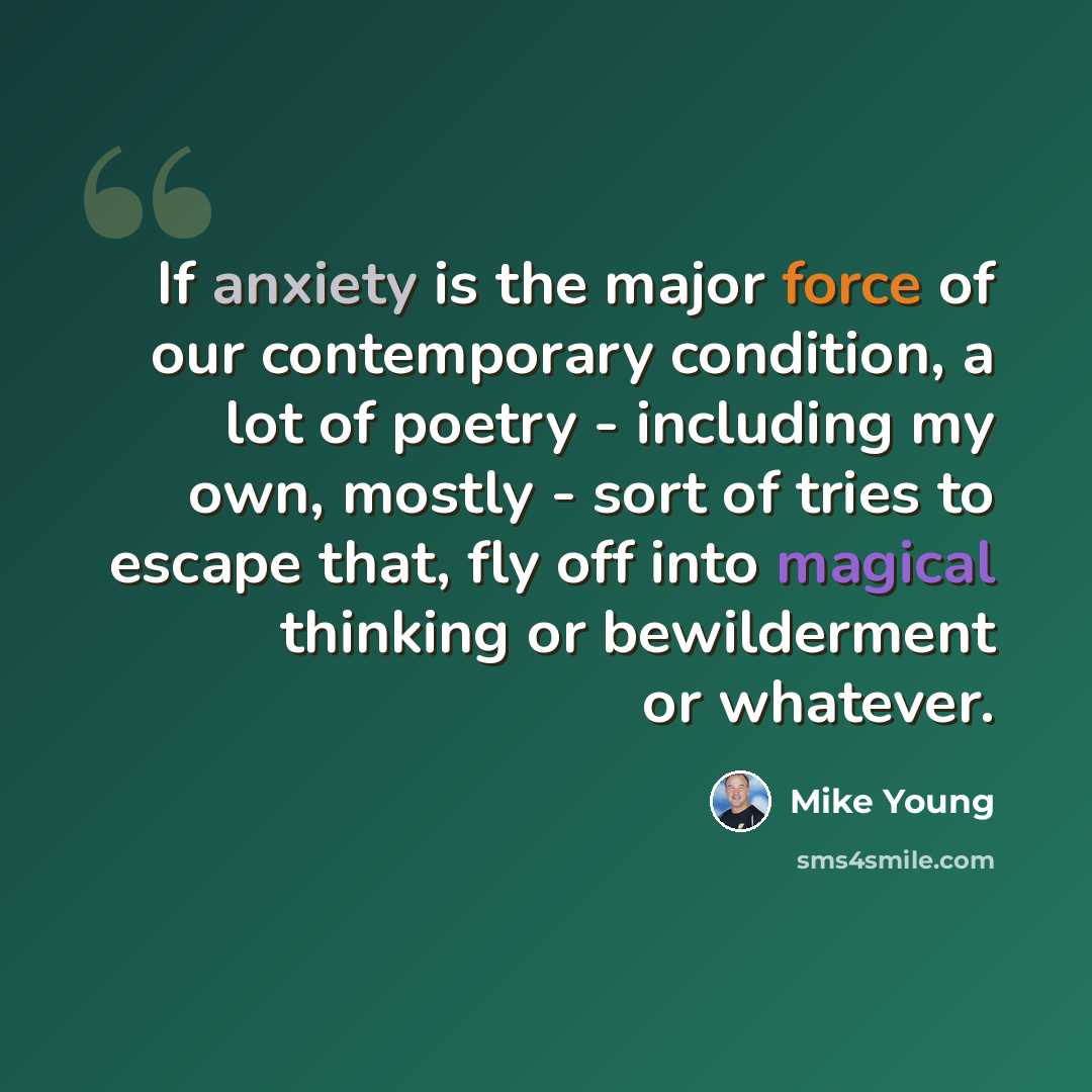 “If anxiety is the major force of our contemporary condition, a lot of poetry - including my own, mostly - sort of tries to escape that, fly off into magical thinking or bewilderment or whatever.” quote by Mike Young