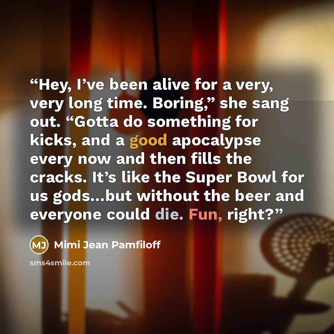 “Hey, I’ve been alive for a very, very long time. Boring,” she sang out. “Gotta do something for kicks, and a good apocalypse every now and then fills the cracks. It’s like the Super Bowl for us gods…but without the beer and everyone could die. Fun, right?” quote by Mimi Jean Pamfiloff