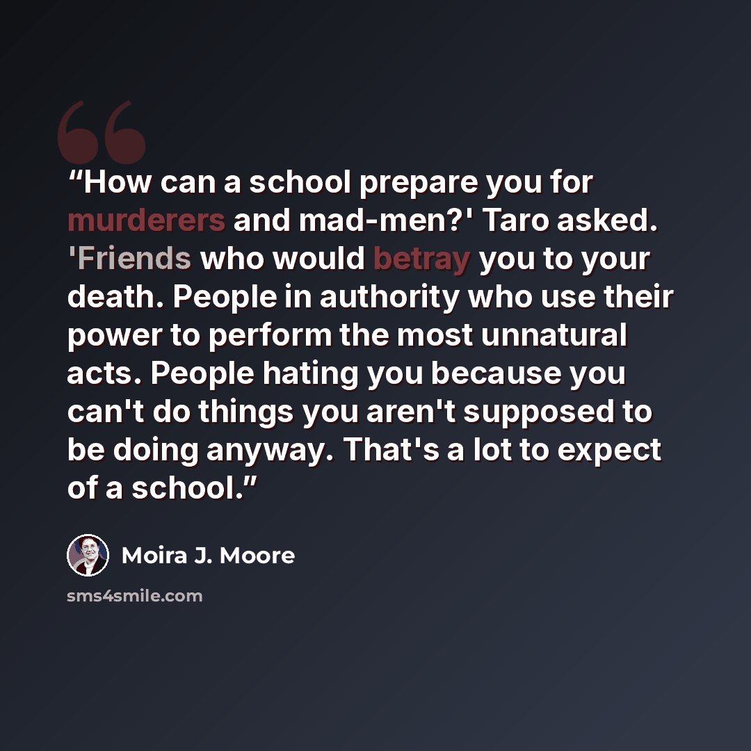 “How can a school prepare you for murderers and mad-men?' Taro asked. 'Friends who would betray you to your death. People in authority who use their power to perform the most unnatural acts. People hating you because you can't do things you aren't supposed to be doing anyway. That's a lot to expect…” quote by Moira J. Moore