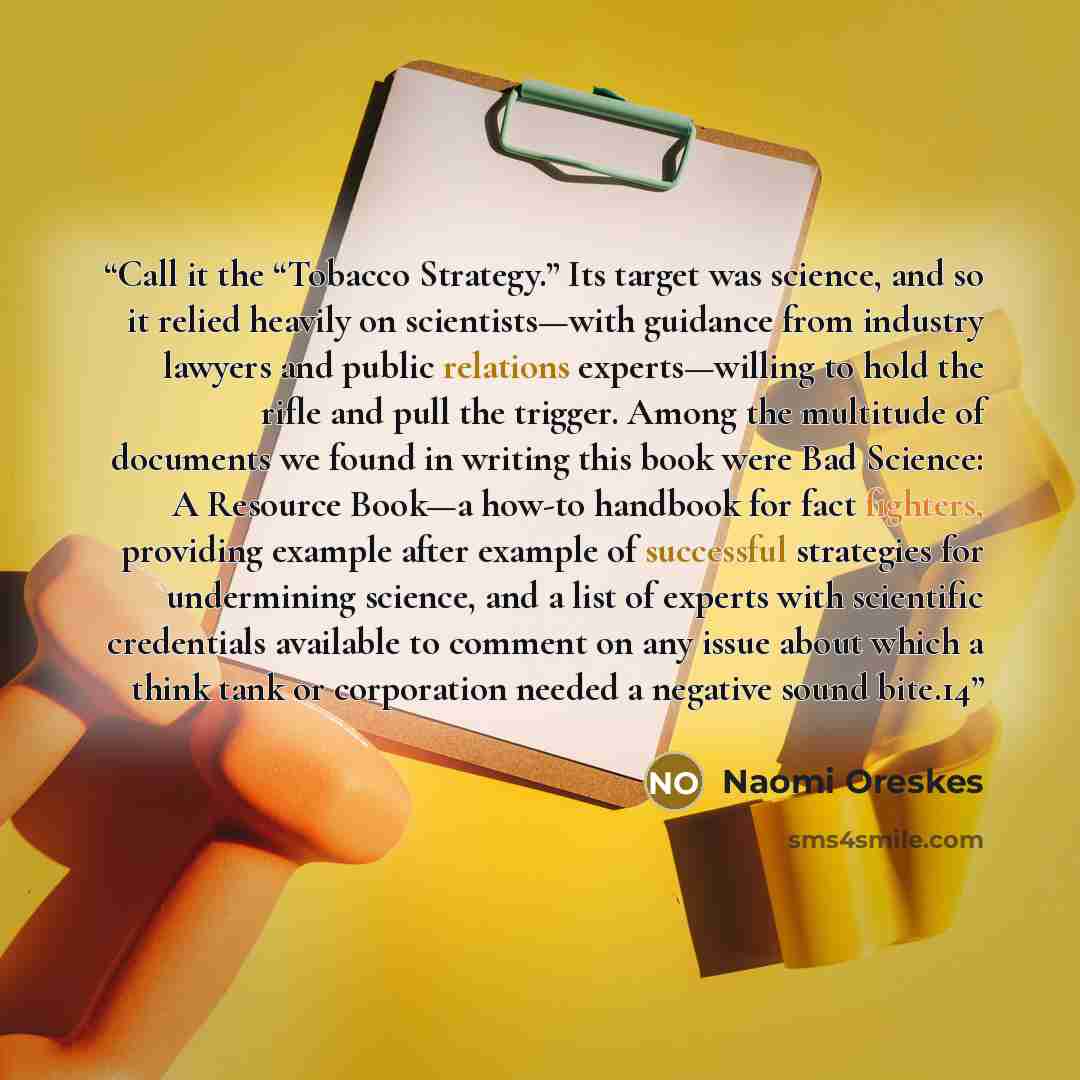 “Call it the “Tobacco Strategy.” Its target was science, and so it relied heavily on scientists—with guidance from industry lawyers and public relations experts—willing to hold the rifle and pull the trigger. Among the multitude of documents we found in writing this book were Bad Science: A…” quote by Naomi Oreskes