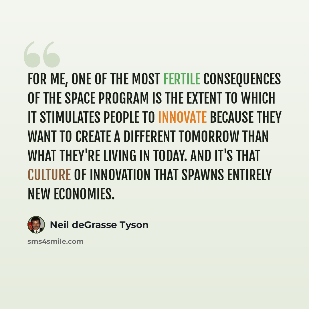 “For me, one of the most fertile consequences of the space program is the extent to which it stimulates people to innovate because they want to create a different tomorrow than what they're living in today. And it's that culture of innovation that spawns entirely new economies.” quote by Neil deGrasse Tyson