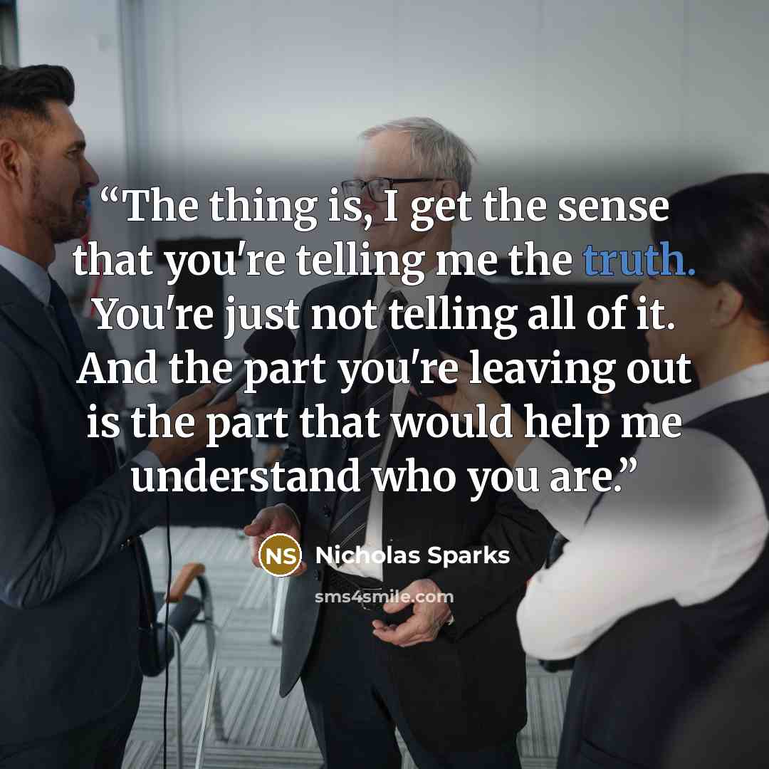 “The thing is, I get the sense that you're telling me the truth. You're just not telling all of it. And the part you're leaving out is the part that would help me understand who you are.” quote by Nicholas Sparks
