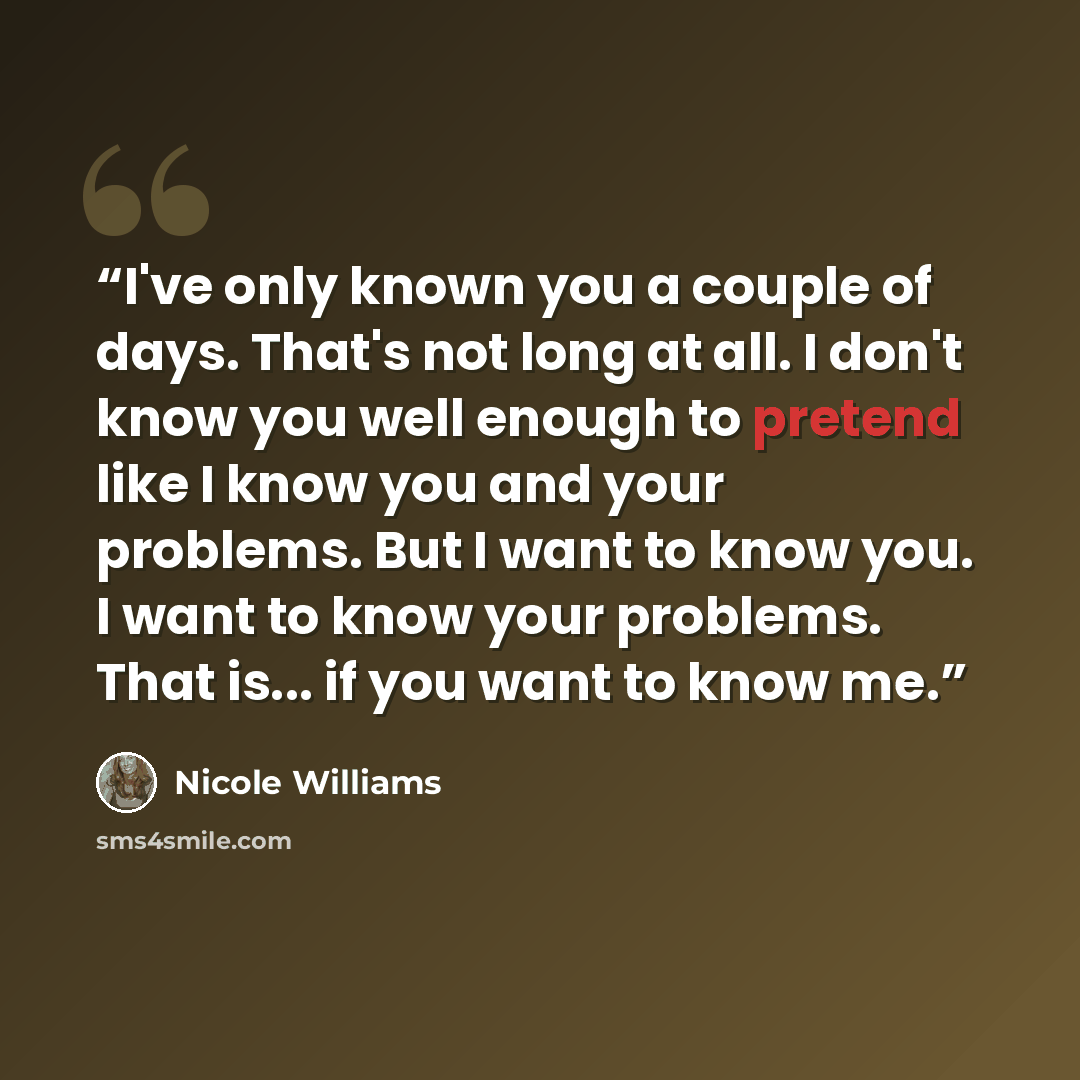“I've only known you a couple of days. That's not long at all. I don't know you well enough to pretend like I know you and your problems. But I want to know you. I want to know your problems. That is... if you want to know me.” quote by Nicole Williams