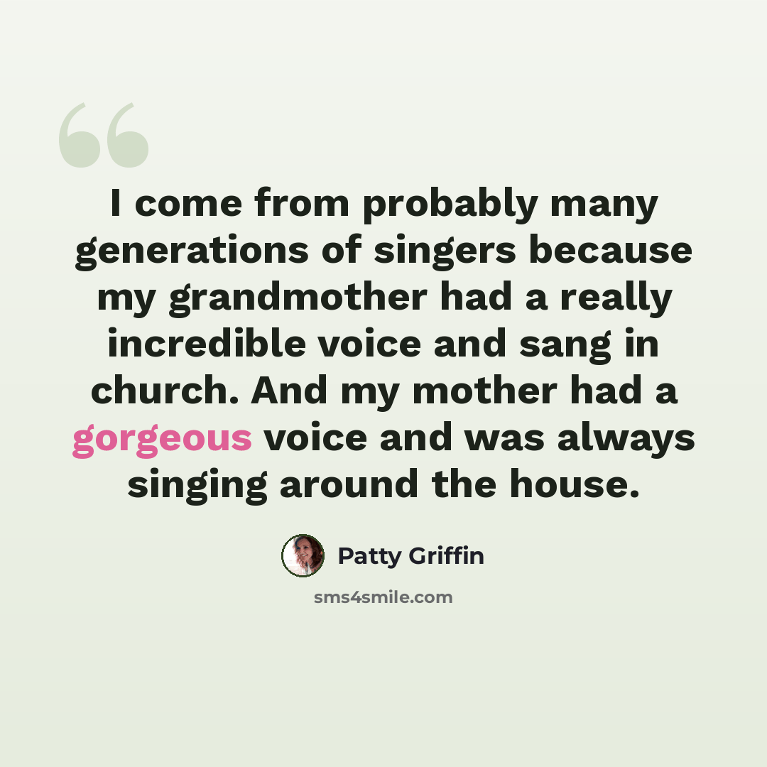 “I come from probably many generations of singers because my grandmother had a really incredible voice and sang in church. And my mother had a gorgeous voice and was always singing around the house.” quote by Patty Griffin