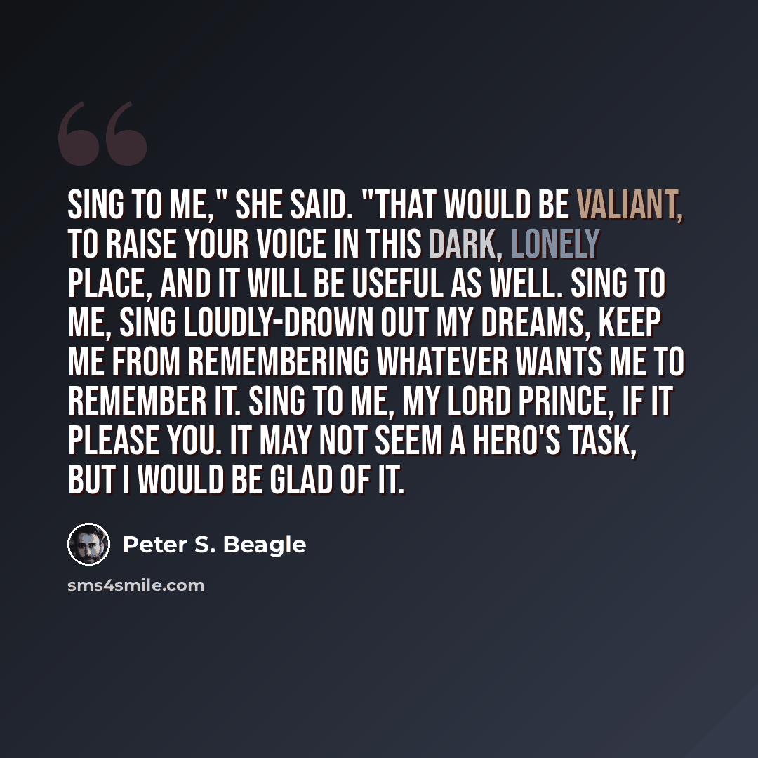 “Sing to me," she said. "That would be valiant, to raise your voice in this dark, lonely place, and it will be useful as well. Sing to me, sing loudly-drown out my dreams, keep me from remembering whatever wants me to remember it. Sing to me, my lord prince, if it please you. It may not seem a…” quote by Peter S. Beagle