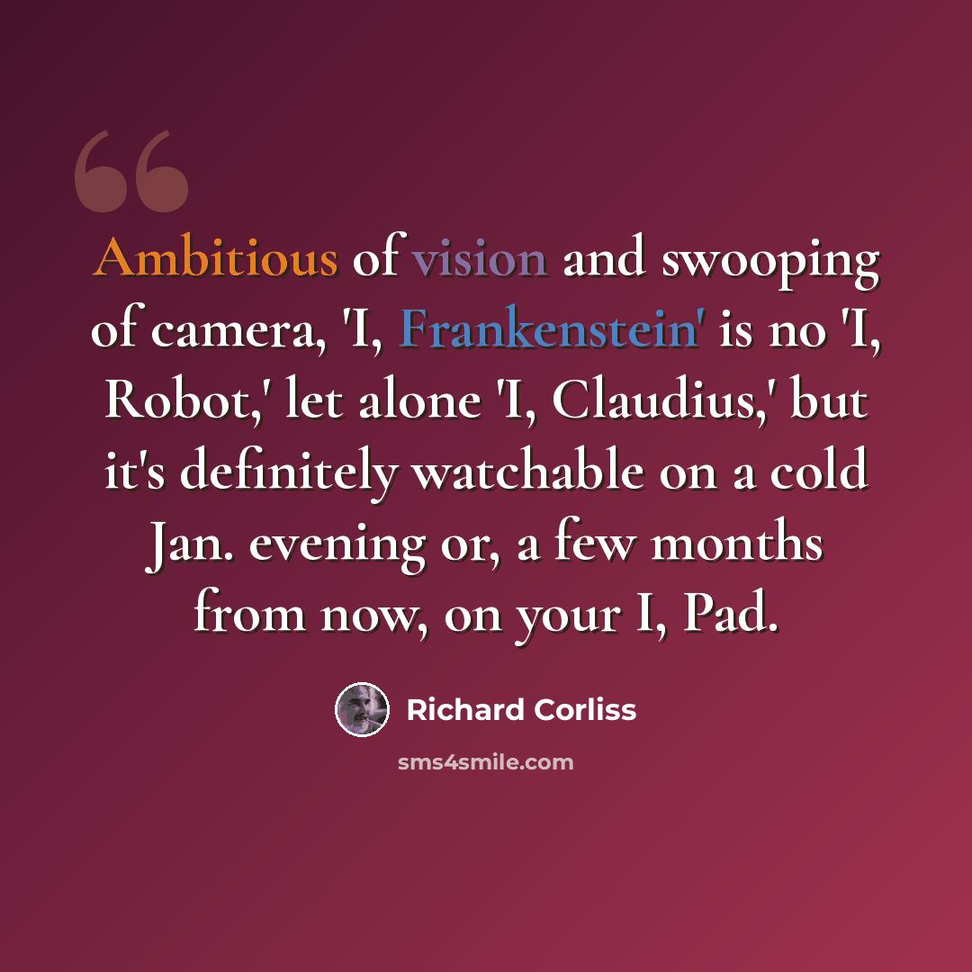 “Ambitious of vision and swooping of camera, 'I, Frankenstein' is no 'I, Robot,' let alone 'I, Claudius,' but it's definitely watchable on a cold Jan. evening or, a few months from now, on your I, Pad.” quote by Richard Corliss