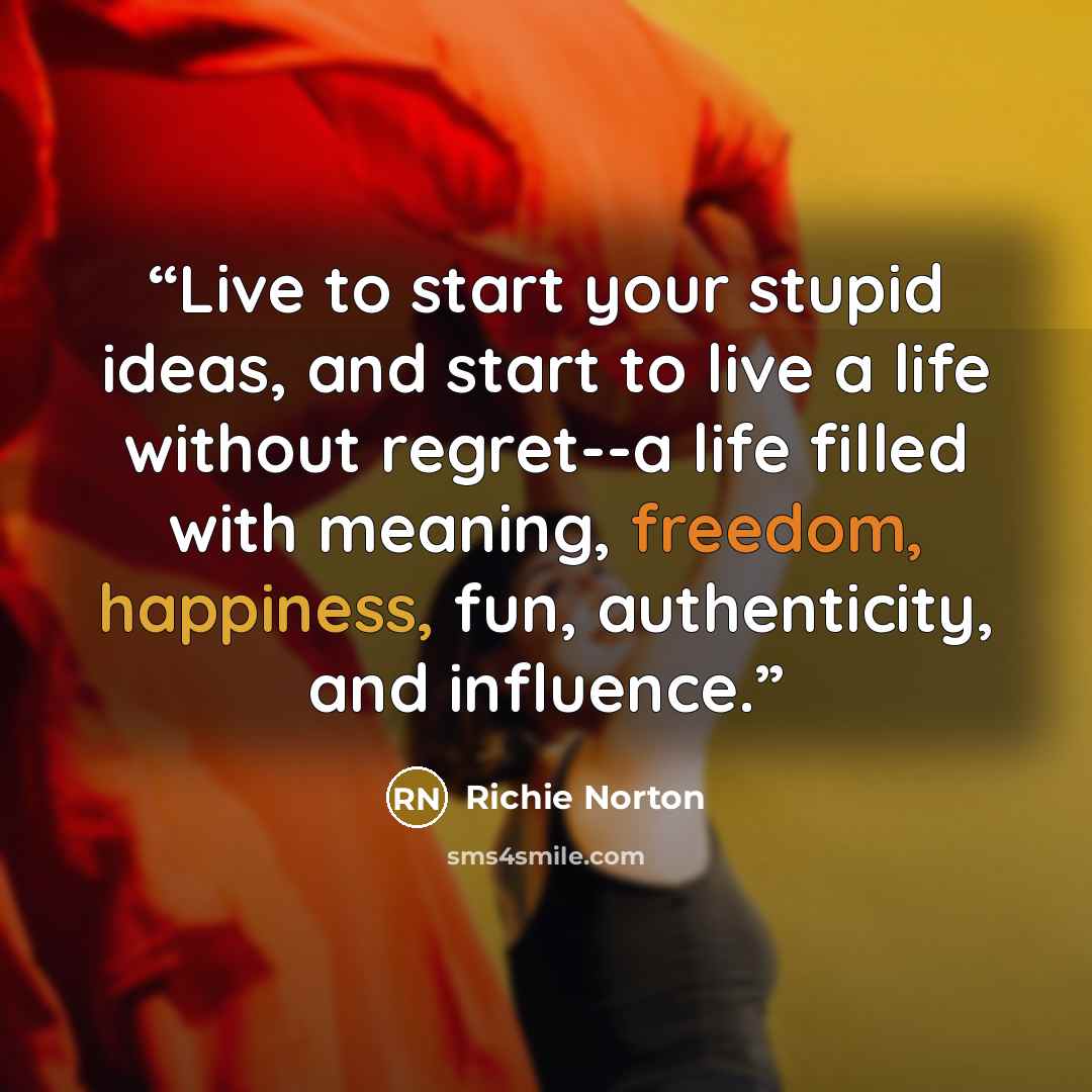“Live to start your stupid ideas, and start to live a life without regret--a life filled with meaning, freedom, happiness, fun, authenticity, and influence.” quote by Richie Norton