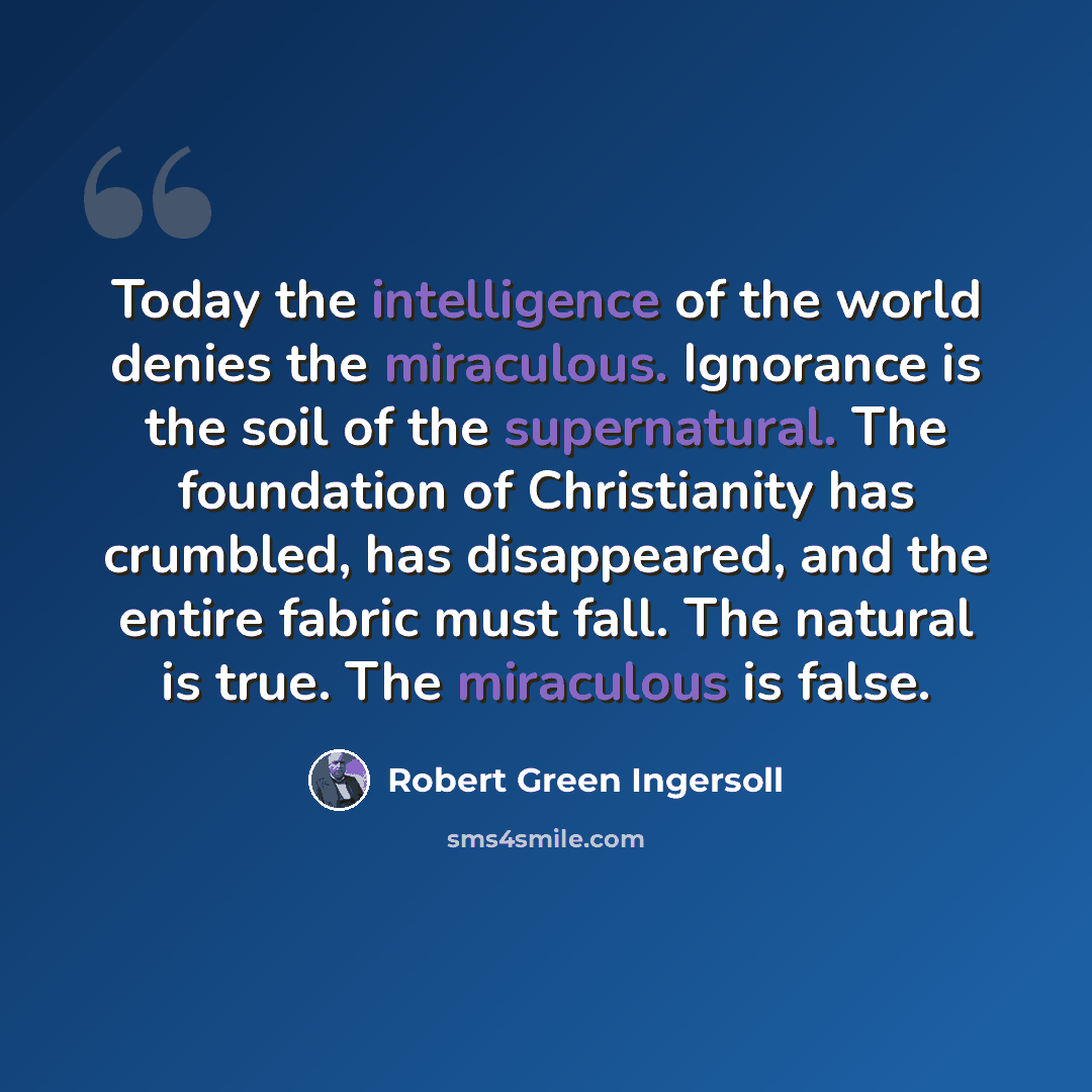 “Today the intelligence of the world denies the miraculous. Ignorance is the soil of the supernatural. The foundation of Christianity has crumbled, has disappeared, and the entire fabric must fall. The natural is true. The miraculous is false.” quote by Robert Green Ingersoll
