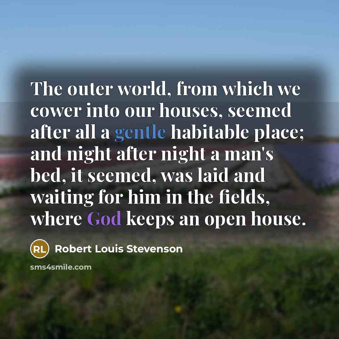 “The outer world, from which we cower into our houses, seemed after all a gentle habitable place; and night after night a man's bed, it seemed, was laid and waiting for him in the fields, where God keeps an open house.” quote by Robert Louis Stevenson