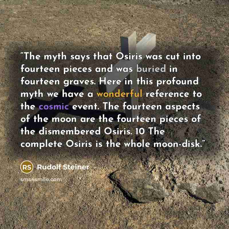 “The myth says that Osiris was cut into fourteen pieces and was buried in fourteen graves. Here in this profound myth we have a wonderful reference to the cosmic event. The fourteen aspects of the moon are the fourteen pieces of the dismembered Osiris. 10 The complete Osiris is the whole moon-disk.” quote by Rudolf Steiner