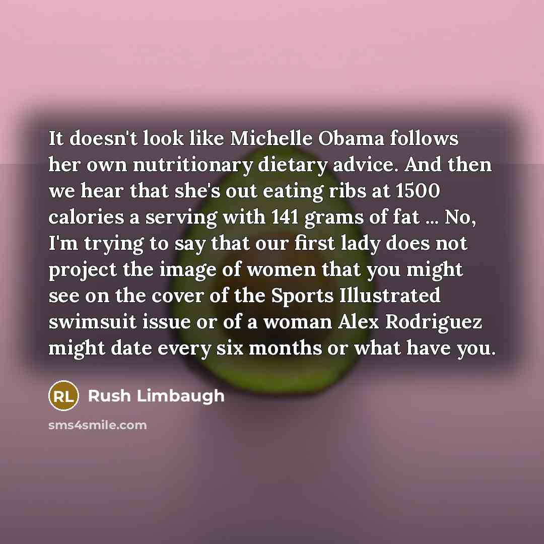“It doesn't look like Michelle Obama follows her own nutritionary dietary advice. And then we hear that she's out eating ribs at 1500 calories a serving with 141 grams of fat ... No, I'm trying to say that our first lady does not project the image of women that you might see on the cover of the…” quote by Rush Limbaugh