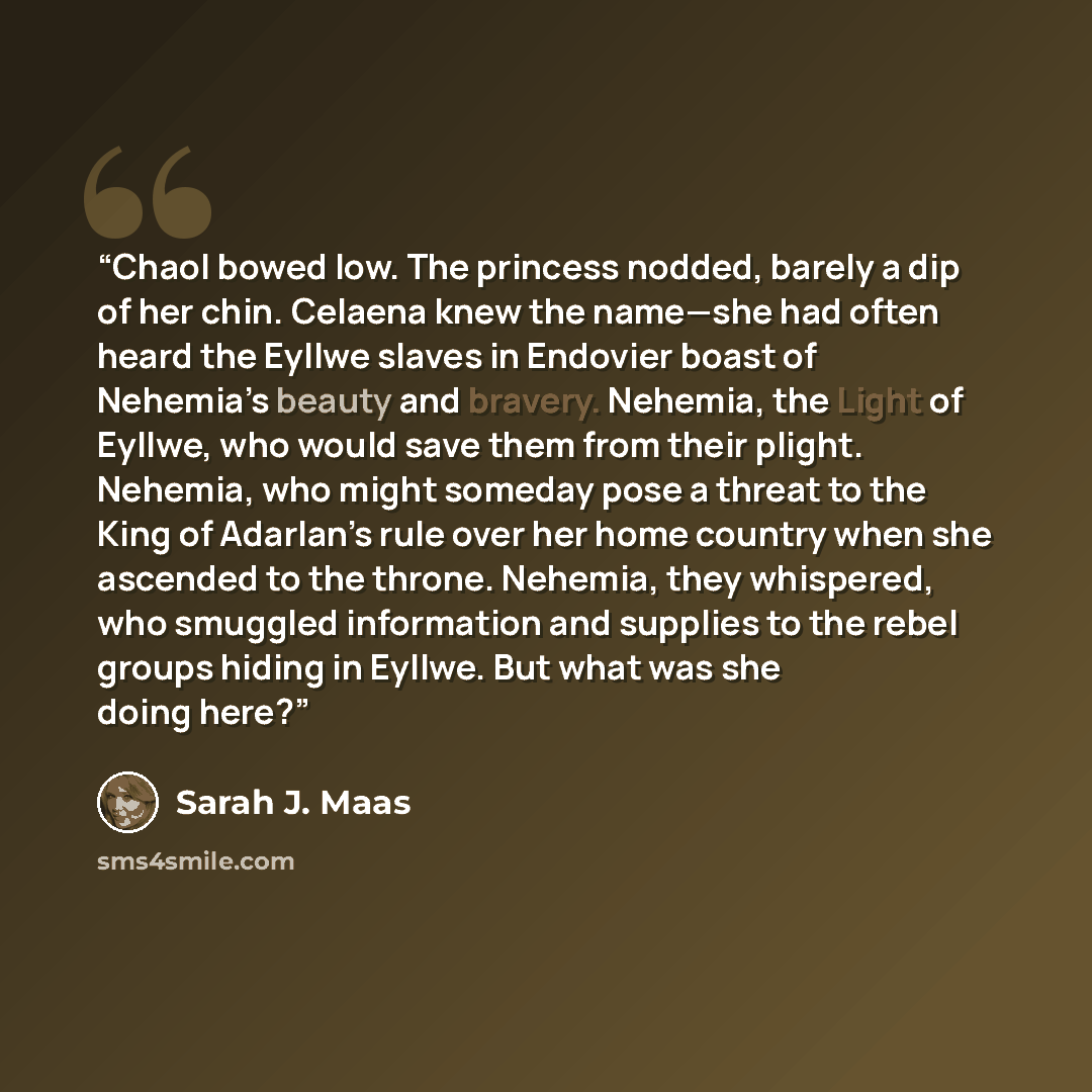 “Chaol bowed low. The princess nodded, barely a dip of her chin. Celaena knew the name—she had often heard the Eyllwe slaves in Endovier boast of Nehemia’s beauty and bravery. Nehemia, the Light of Eyllwe, who would save them from their plight. Nehemia, who might someday pose a threat to the King…” quote by Sarah J. Maas