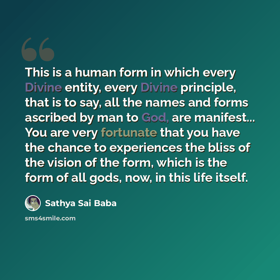 “This is a human form in which every Divine entity, every Divine principle, that is to say, all the names and forms ascribed by man to God, are manifest... You are very fortunate that you have the chance to experiences the bliss of the vision of the form, which is the form of all gods, now, in this…” quote by Sathya Sai Baba