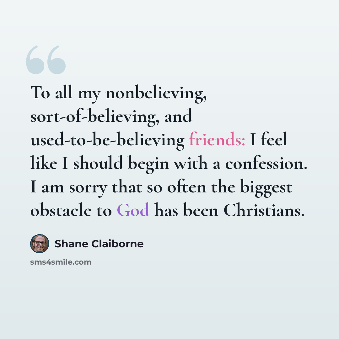 “To all my nonbelieving, sort-of-believing, and used-to-be-believing friends: I feel like I should begin with a confession. I am sorry that so often the biggest obstacle to God has been Christians.” quote by Shane Claiborne