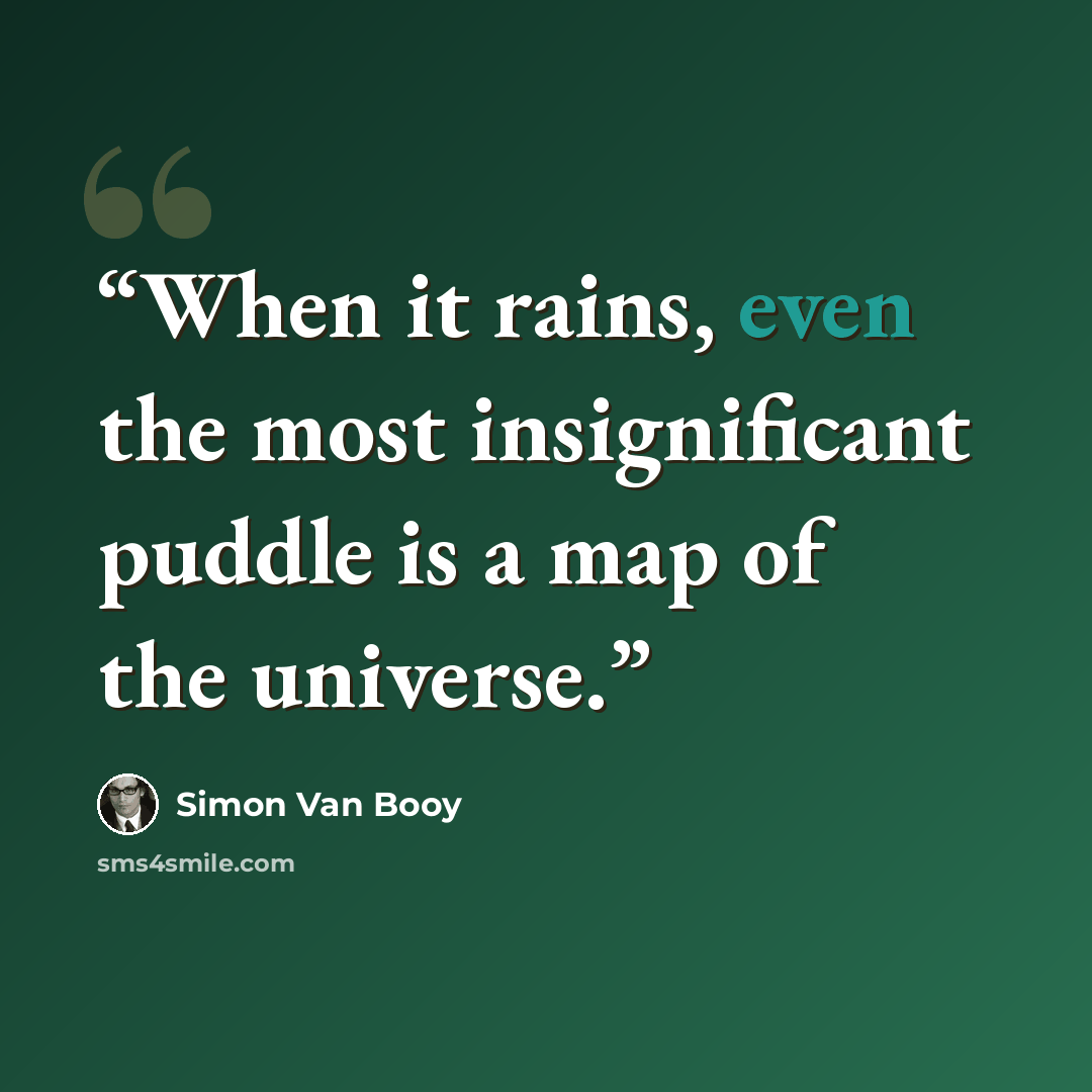“When it rains, even the most insignificant puddle is a map of the universe.” quote by Simon Van Booy