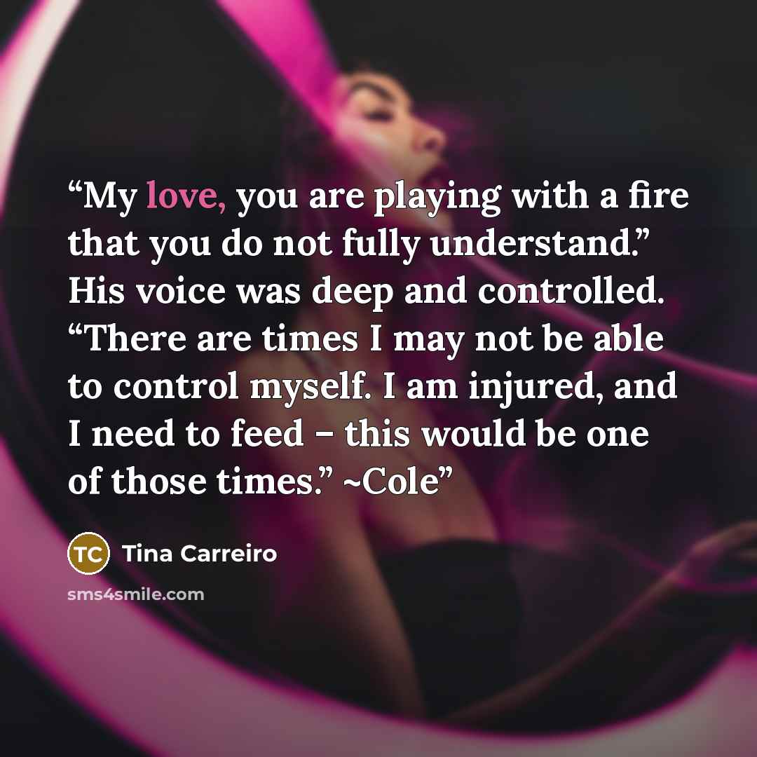 “My love, you are playing with a fire that you do not fully understand.” His voice was deep and controlled. “There are times I may not be able to control myself. I am injured, and I need to feed – this would be one of those times.” ~Cole” quote by Tina Carreiro