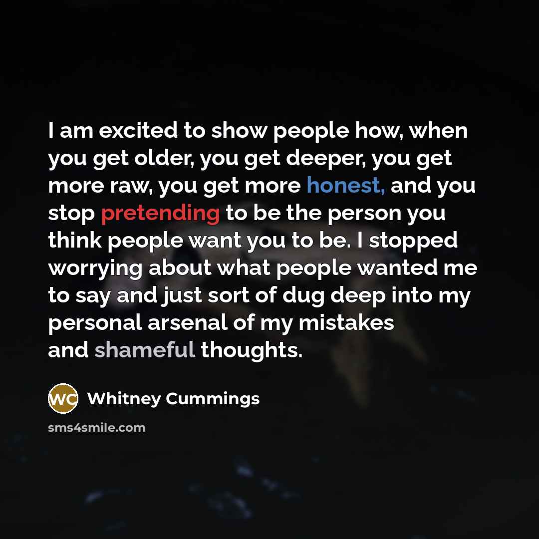 “I am excited to show people how, when you get older, you get deeper, you get more raw, you get more honest, and you stop pretending to be the person you think people want you to be. I stopped worrying about what people wanted me to say and just sort of dug deep into my personal arsenal of my…” quote by Whitney Cummings