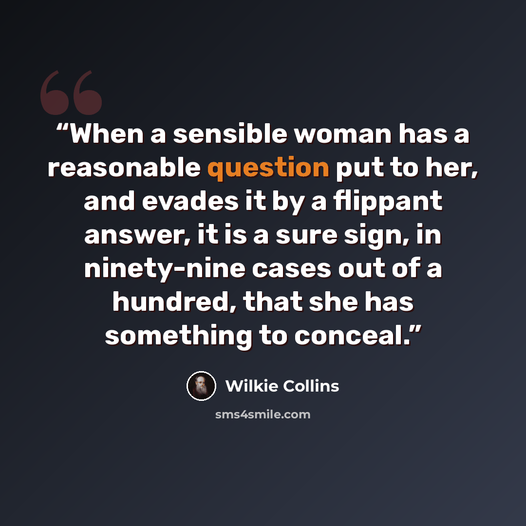 “When a sensible woman has a reasonable question put to her, and evades it by a flippant answer, it is a sure sign, in ninety-nine cases out of a hundred, that she has something to conceal.” quote by Wilkie collins