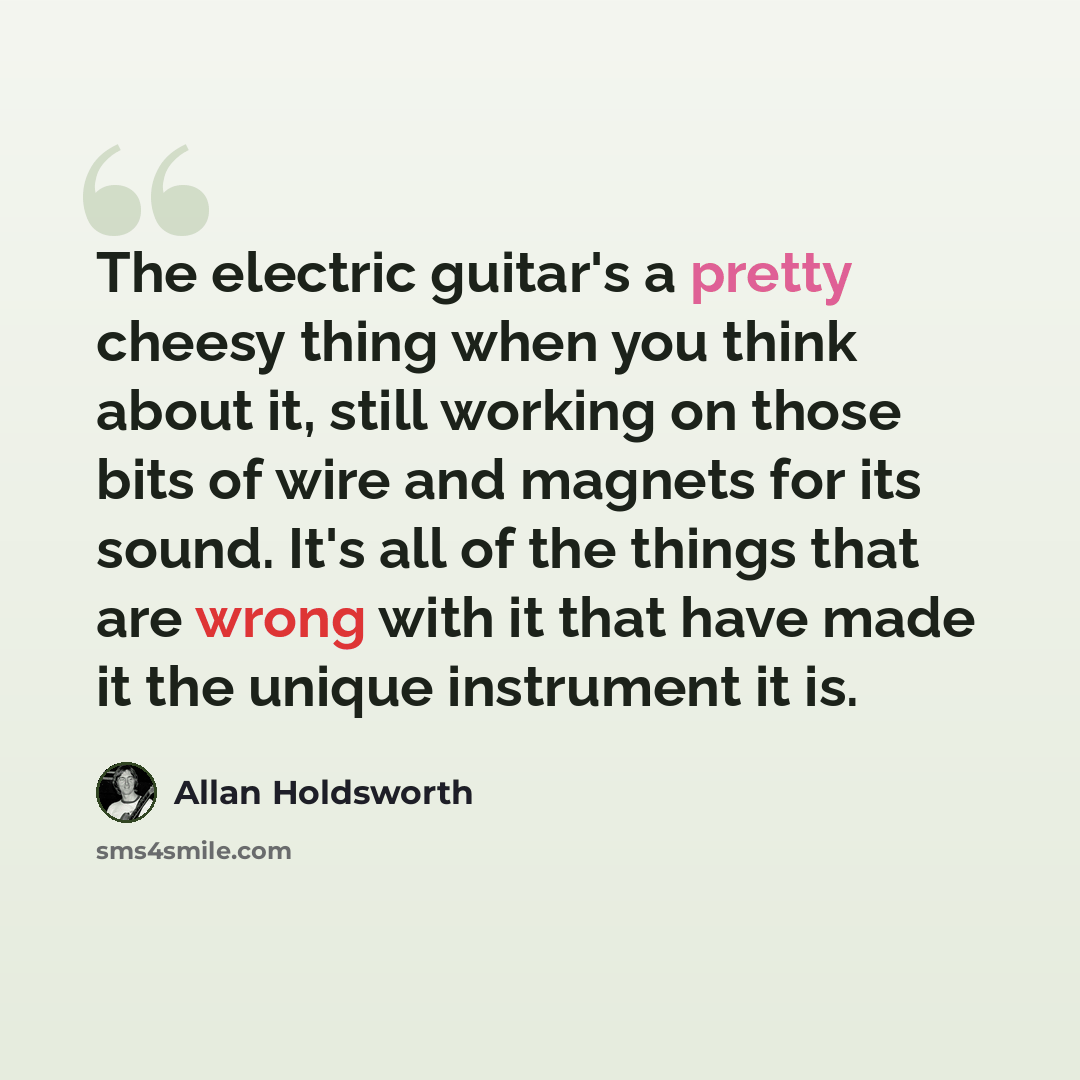“The electric guitar's a pretty cheesy thing when you think about it, still working on those bits of wire and magnets for its sound. It's all of the things that are wrong with it that have made it the unique instrument it is.” quote by Allan Holdsworth