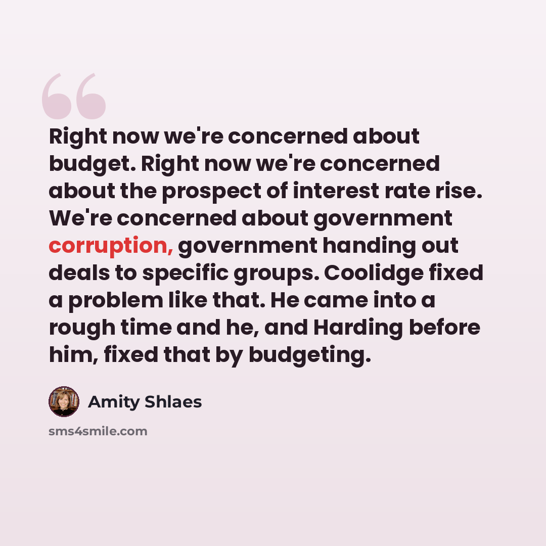 “Right now we're concerned about budget. Right now we're concerned about the prospect of interest rate rise. We're concerned about government corruption, government handing out deals to specific groups. Coolidge fixed a problem like that. He came into a rough time and he, and Harding before him…” quote by Amity Shlaes