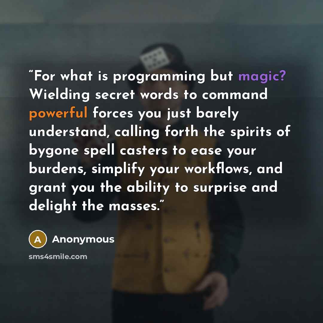 “For what is programming but magic? Wielding secret words to command powerful forces you just barely understand, calling forth the spirits of bygone spell casters to ease your burdens, simplify your workflows, and grant you the ability to surprise and delight the masses.” quote by Anonymous