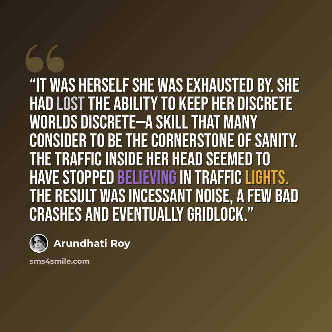 “It was herself she was exhausted by. She had lost the ability to keep her discrete worlds discrete—a skill that many consider to be the cornerstone of sanity. The traffic inside her head seemed to have stopped believing in traffic lights. The result was incessant noise, a few bad crashes and…” quote by Arundhati Roy