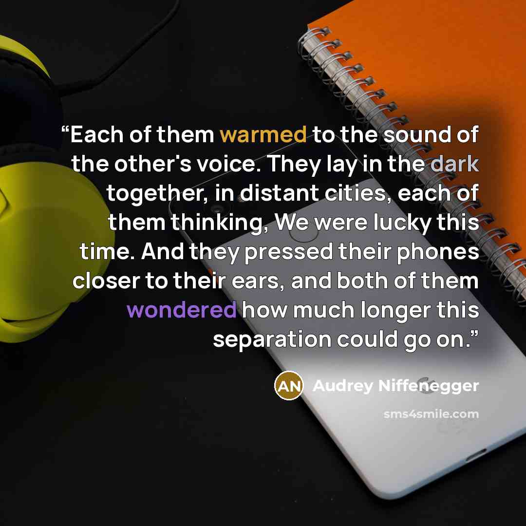 “Each of them warmed to the sound of the other's voice. They lay in the dark together, in distant cities, each of them thinking, We were lucky this time. And they pressed their phones closer to their ears, and both of them wondered how much longer this separation could go on.” quote by Audrey Niffenegger