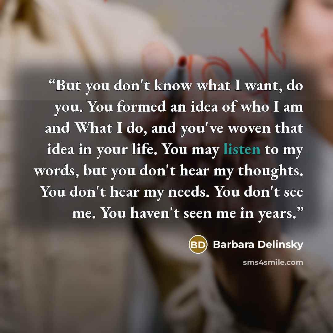 “But you don't know what I want, do you. You formed an idea of who I am and What I do, and you've woven that idea in your life. You may listen to my words, but you don't hear my thoughts. You don't hear my needs. You don't see me. You haven't seen me in years.” quote by Barbara Delinsky
