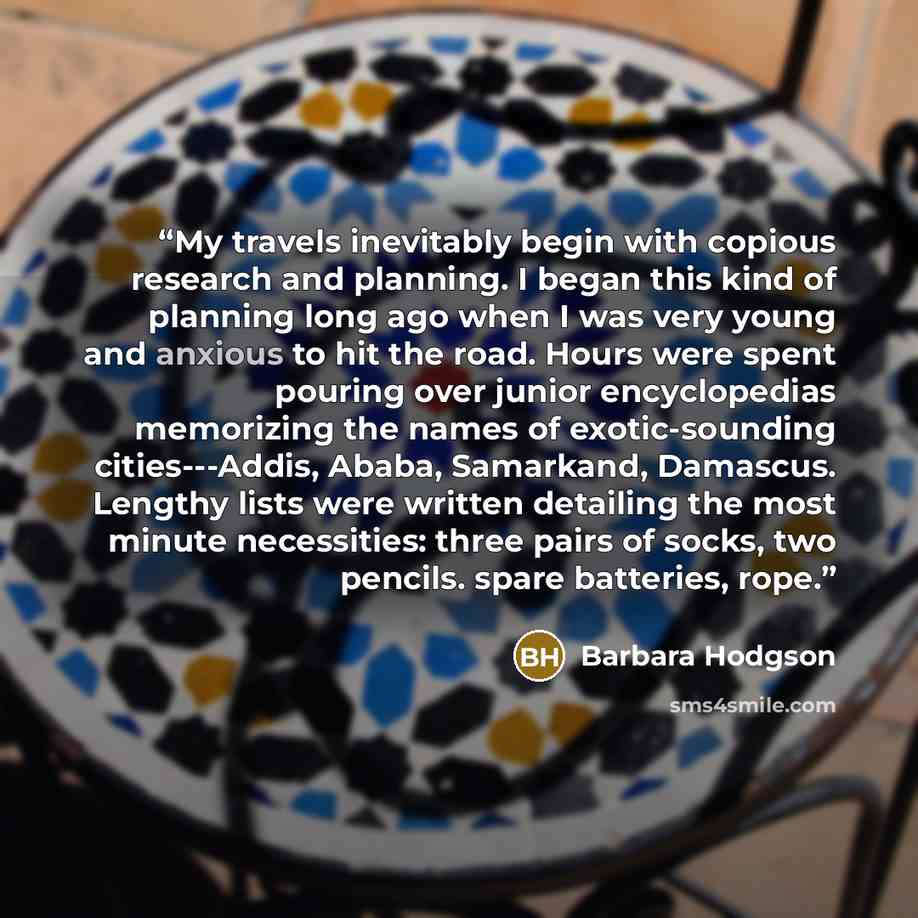 “My travels inevitably begin with copious research and planning. I began this kind of planning long ago when I was very young and anxious to hit the road. Hours were spent pouring over junior encyclopedias memorizing the names of exotic-sounding cities---Addis, Ababa, Samarkand, Damascus. Lengthy…” quote by Barbara Hodgson