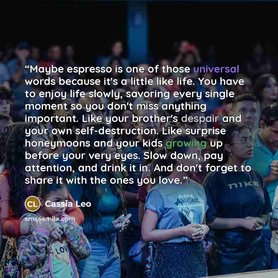 “Maybe espresso is one of those universal words because it's a little like life. You have to enjoy life slowly, savoring every single moment so you don't miss anything important. Like your brother's despair and your own self-destruction. Like surprise honeymoons and your kids growing up before your…” quote by Cassia Leo