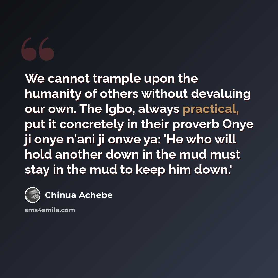 “We cannot trample upon the humanity of others without devaluing our own. The Igbo, always practical, put it concretely in their proverb Onye ji onye n'ani ji onwe ya: 'He who will hold another down in the mud must stay in the mud to keep him down.'” quote by Chinua Achebe