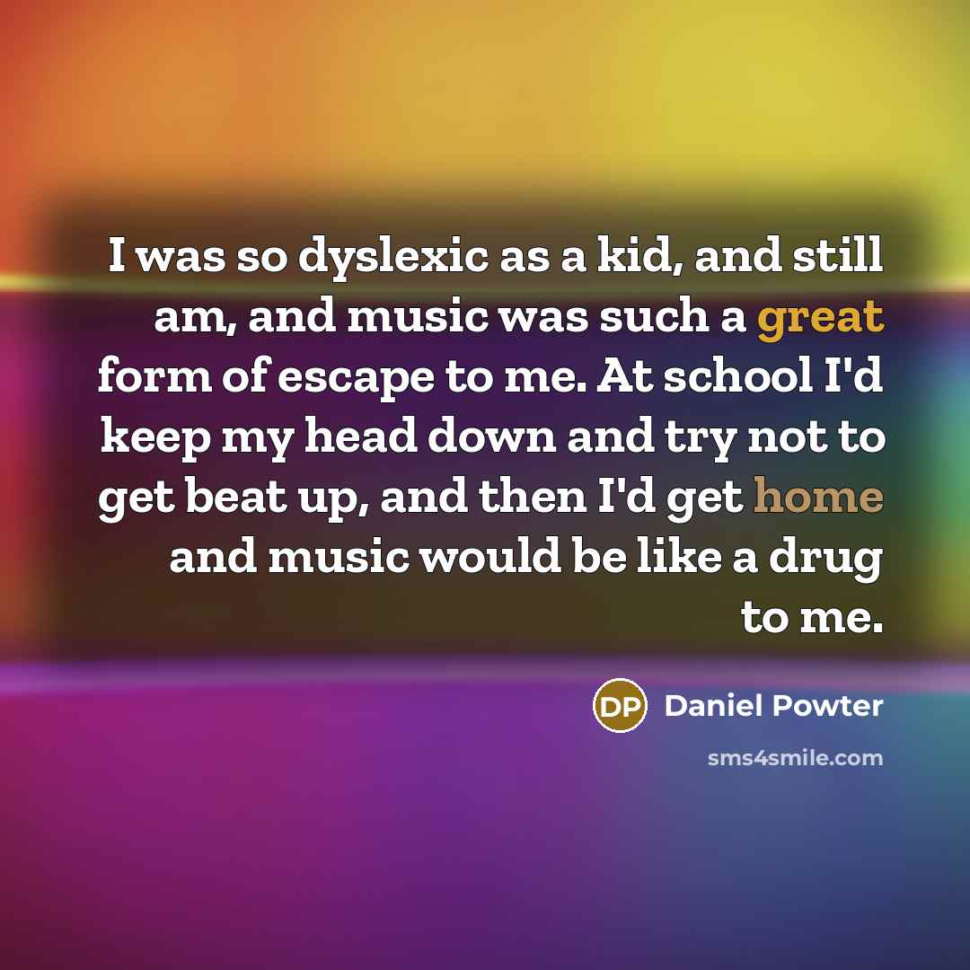 “I was so dyslexic as a kid, and still am, and music was such a great form of escape to me. At school I'd keep my head down and try not to get beat up, and then I'd get home and music would be like a drug to me.” quote by Daniel Powter