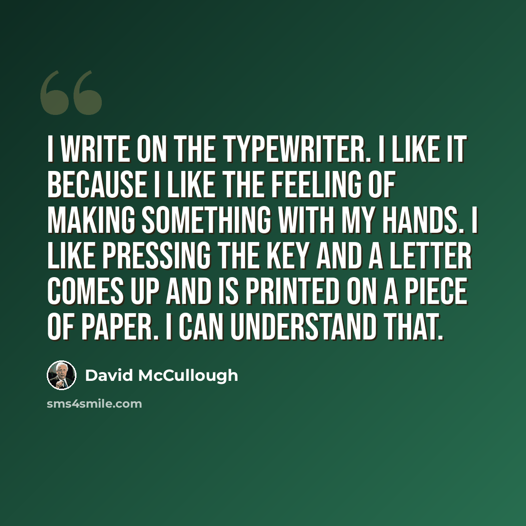 “I write on the typewriter. I like it because I like the feeling of making something with my hands. I like pressing the key and a letter comes up and is printed on a piece of paper. I can understand that.” quote by David McCullough