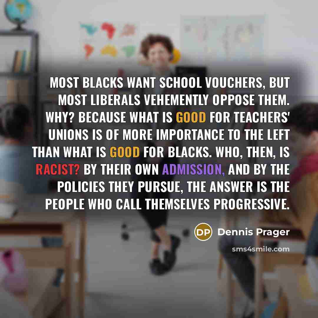 “Most blacks want school vouchers, but most liberals vehemently oppose them. Why? Because what is good for teachers' unions is of more importance to the Left than what is good for blacks. Who, then, is racist? By their own admission, and by the policies they pursue, the answer is the people who…” quote by Dennis Prager