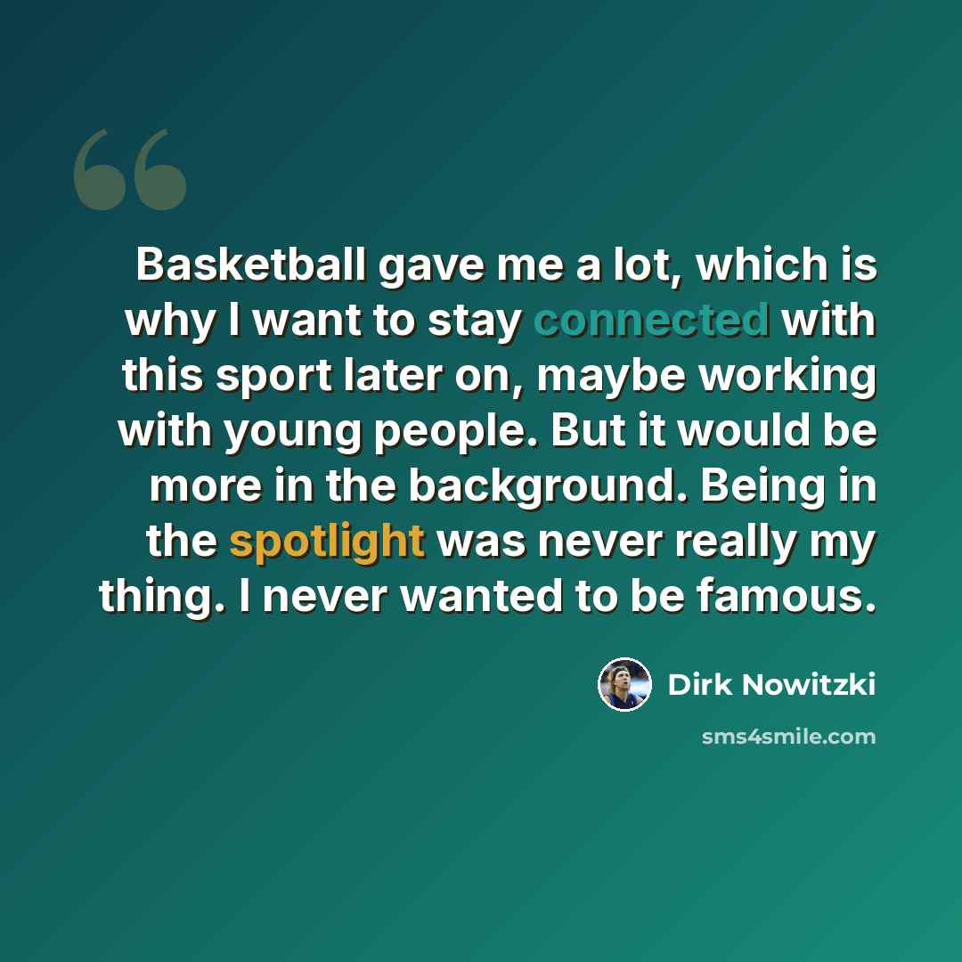 “Basketball gave me a lot, which is why I want to stay connected with this sport later on, maybe working with young people. But it would be more in the background. Being in the spotlight was never really my thing. I never wanted to be famous.” quote by Dirk Nowitzki