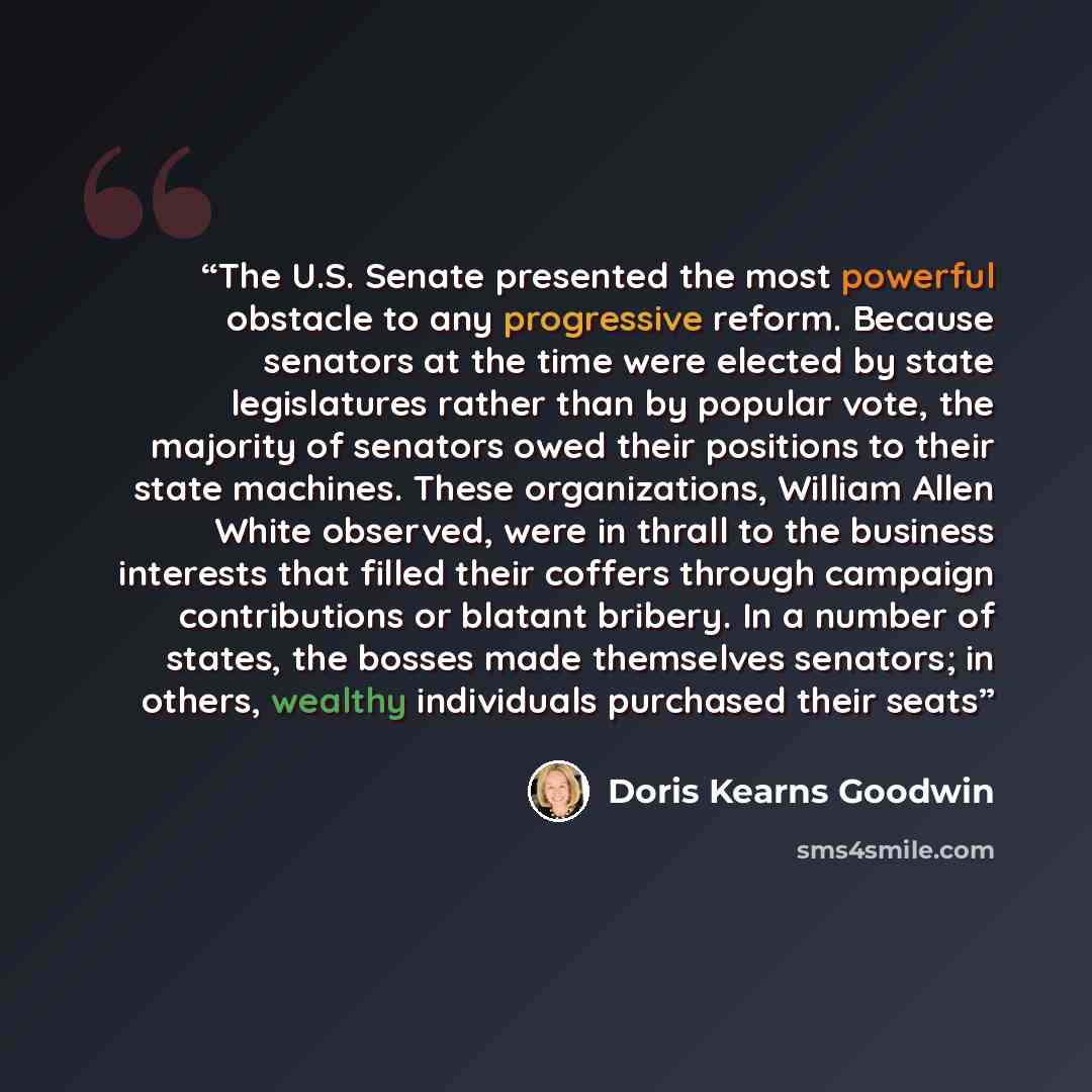 “The U.S. Senate presented the most powerful obstacle to any progressive reform. Because senators at the time were elected by state legislatures rather than by popular vote, the majority of senators owed their positions to their state machines. These organizations, William Allen White observed…” quote by Doris Kearns Goodwin