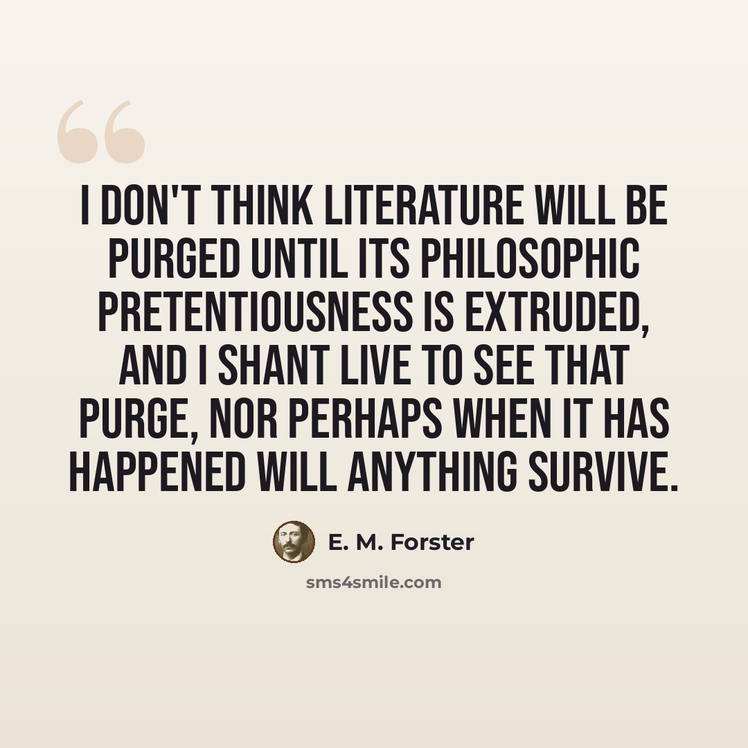 “I don't think literature will be purged until its philosophic pretentiousness is extruded, and I shant live to see that purge, nor perhaps when it has happened will anything survive.” quote by E. M. Forster