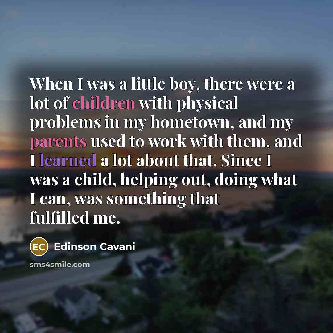 “When I was a little boy, there were a lot of children with physical problems in my hometown, and my parents used to work with them, and I learned a lot about that. Since I was a child, helping out, doing what I can, was something that fulfilled me.” quote by Edinson Cavani