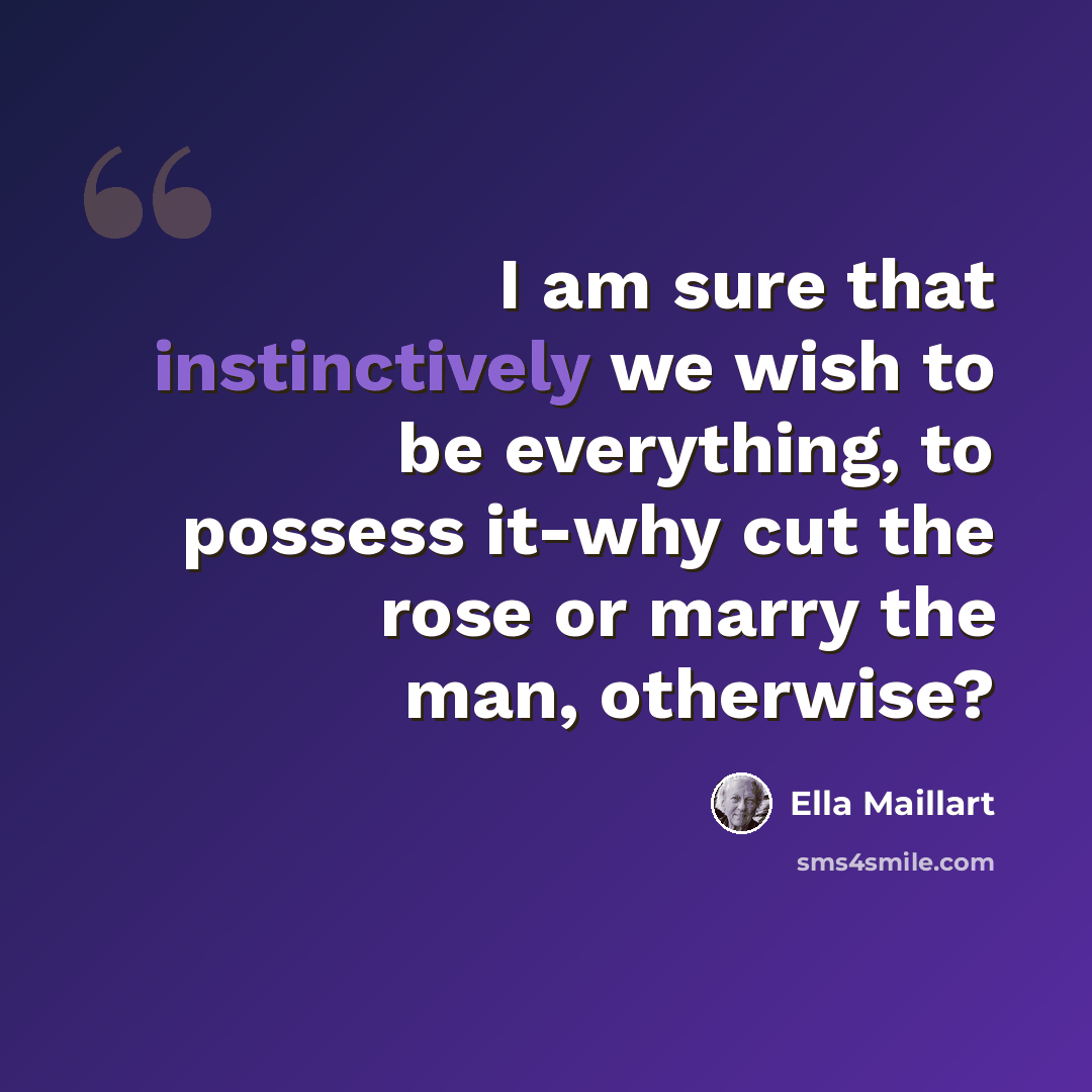 “I am sure that instinctively we wish to be everything, to possess it-why cut the rose or marry the man, otherwise?” quote by Ella Maillart