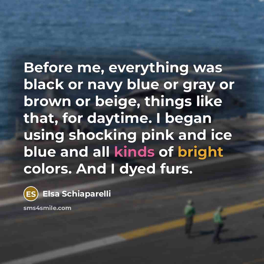“Before me, everything was black or navy blue or gray or brown or beige, things like that, for daytime. I began using shocking pink and ice blue and all kinds of bright colors. And I dyed furs.” quote by Elsa Schiaparelli