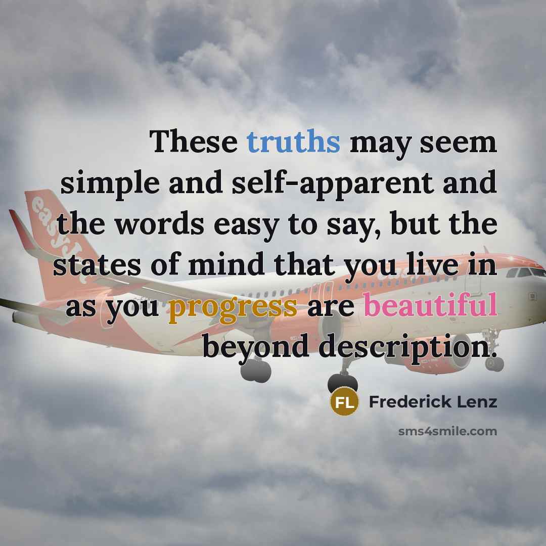 “These truths may seem simple and self-apparent and the words easy to say, but the states of mind that you live in as you progress are beautiful beyond description.” quote by Frederick Lenz