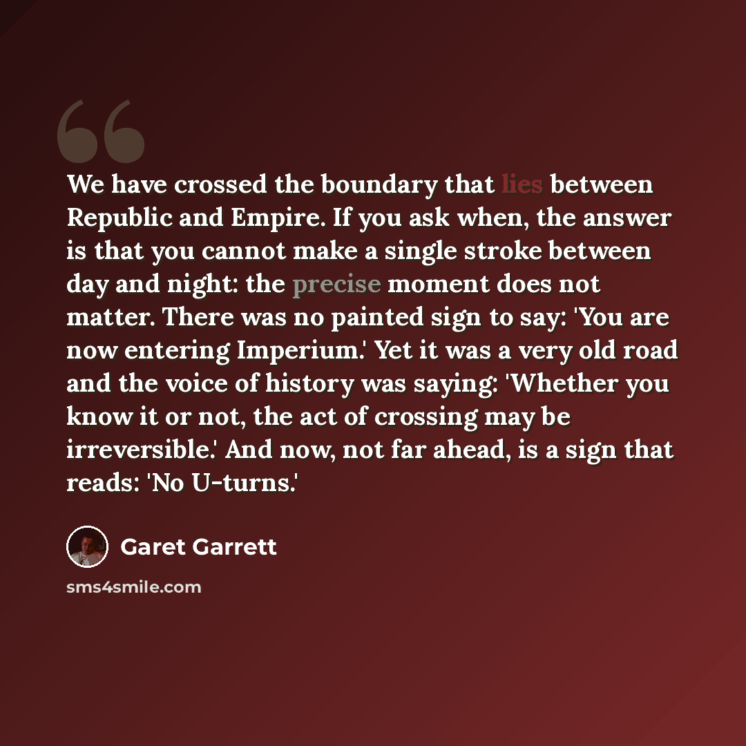 “We have crossed the boundary that lies between Republic and Empire. If you ask when, the answer is that you cannot make a single stroke between day and night: the precise moment does not matter. There was no painted sign to say: 'You are now entering Imperium.' Yet it was a very old road and the…” quote by Garet Garrett