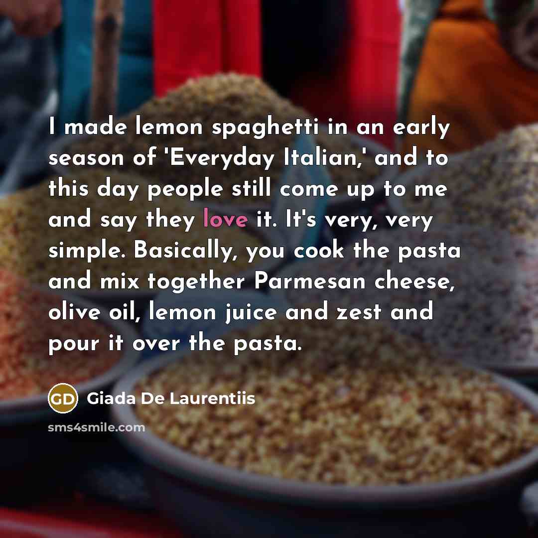 “I made lemon spaghetti in an early season of 'Everyday Italian,' and to this day people still come up to me and say they love it. It's very, very simple. Basically, you cook the pasta and mix together Parmesan cheese, olive oil, lemon juice and zest and pour it over the pasta.” quote by Giada De Laurentiis